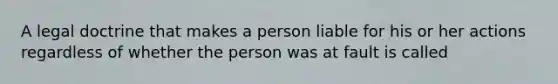 A legal doctrine that makes a person liable for his or her actions regardless of whether the person was at fault is called