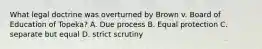 What legal doctrine was overturned by Brown v. Board of Education of Topeka? A. Due process B. Equal protection C. separate but equal D. strict scrutiny