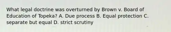 What legal doctrine was overturned by Brown v. Board of Education of Topeka? A. Due process B. Equal protection C. separate but equal D. strict scrutiny