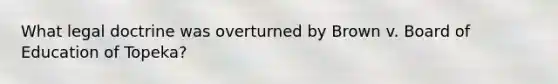 What legal doctrine was overturned by Brown v. Board of Education of Topeka?