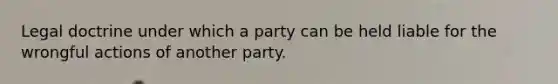 Legal doctrine under which a party can be held liable for the wrongful actions of another party.