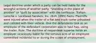 Legal doctrine under which a party can be held liable for the wrongful actions of another party. "Standing in the place of another" or "guilt by association" with the tortfeasor. Trahan-Laroche v. Lockheed Sanders, Inc. (N.H. 1995) Facts: Plaintiffs were injured when the trailer of a flat bed truck came unhooked and collided with their vehicle. One the defendants task as an employee of the defendant corporation was to haul hay, using the trailer. Rule: The doctrine of respondeat superior holds an employer vicariously liable for the tortious acts of an employee committed incidental to or during the scope of employment.