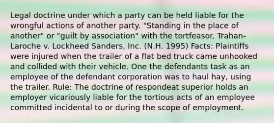 Legal doctrine under which a party can be held liable for the wrongful actions of another party. "Standing in the place of another" or "guilt by association" with the tortfeasor. Trahan-Laroche v. Lockheed Sanders, Inc. (N.H. 1995) Facts: Plaintiffs were injured when the trailer of a flat bed truck came unhooked and collided with their vehicle. One the defendants task as an employee of the defendant corporation was to haul hay, using the trailer. Rule: The doctrine of respondeat superior holds an employer vicariously liable for the tortious acts of an employee committed incidental to or during the scope of employment.