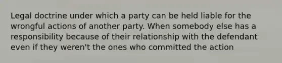 Legal doctrine under which a party can be held liable for the wrongful actions of another party. When somebody else has a responsibility because of their relationship with the defendant even if they weren't the ones who committed the action