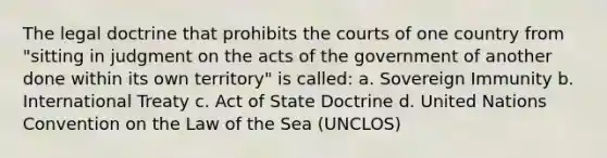 The legal doctrine that prohibits the courts of one country from "sitting in judgment on the acts of the government of another done within its own territory" is called: a. Sovereign Immunity b. International Treaty c. Act of State Doctrine d. United Nations Convention on the Law of the Sea (UNCLOS)