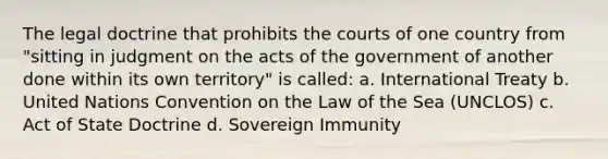 The legal doctrine that prohibits the courts of one country from "sitting in judgment on the acts of the government of another done within its own territory" is called: a. International Treaty b. United Nations Convention on the Law of the Sea (UNCLOS) c. Act of State Doctrine d. Sovereign Immunity