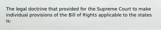 The legal doctrine that provided for the Supreme Court to make individual provisions of the Bill of Rights applicable to the states is: