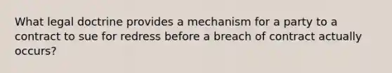 What legal doctrine provides a mechanism for a party to a contract to sue for redress before a breach of contract actually occurs?