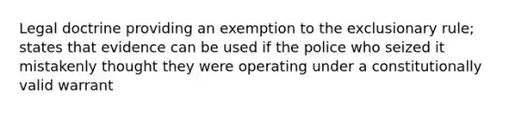 Legal doctrine providing an exemption to the exclusionary rule; states that evidence can be used if the police who seized it mistakenly thought they were operating under a constitutionally valid warrant