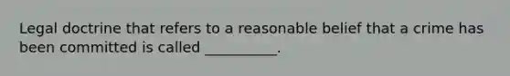 Legal doctrine that refers to a reasonable belief that a crime has been committed is called __________.