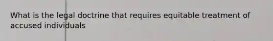 What is the legal doctrine that requires equitable treatment of accused individuals