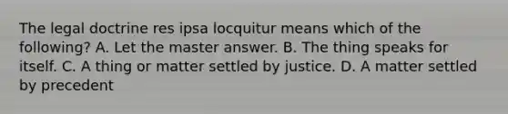 The legal doctrine res ipsa locquitur means which of the following? A. Let the master answer. B. The thing speaks for itself. C. A thing or matter settled by justice. D. A matter settled by precedent