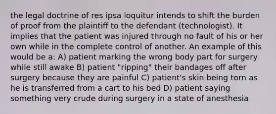 the legal doctrine of res ipsa loquitur intends to shift the burden of proof from the plaintiff to the defendant (technologist). It implies that the patient was injured through no fault of his or her own while in the complete control of another. An example of this would be a: A) patient marking the wrong body part for surgery while still awake B) patient "ripping" their bandages off after surgery because they are painful C) patient's skin being torn as he is transferred from a cart to his bed D) patient saying something very crude during surgery in a state of anesthesia