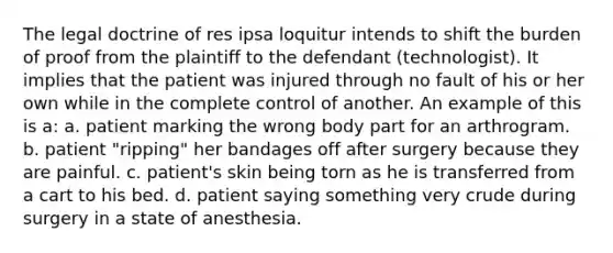 The legal doctrine of res ipsa loquitur intends to shift the burden of proof from the plaintiff to the defendant (technologist). It implies that the patient was injured through no fault of his or her own while in the complete control of another. An example of this is a: a. patient marking the wrong body part for an arthrogram. b. patient "ripping" her bandages off after surgery because they are painful. c. patient's skin being torn as he is transferred from a cart to his bed. d. patient saying something very crude during surgery in a state of anesthesia.