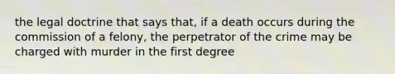 the legal doctrine that says that, if a death occurs during the commission of a felony, the perpetrator of the crime may be charged with murder in the first degree