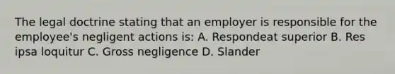 The legal doctrine stating that an employer is responsible for the employee's negligent actions is: A. Respondeat superior B. Res ipsa loquitur C. Gross negligence D. Slander