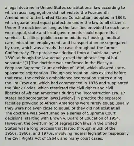 a legal doctrine in United States constitutional law according to which racial segregation did not violate the Fourteenth Amendment to the United States Constitution, adopted in 1868, which guaranteed equal protection under the law to all citizens. Under the doctrine, as long as the facilities provided to each race were equal, state and local governments could require that services, facilities, public accommodations, housing, medical care, education, employment, and transportation be segregated by race, which was already the case throughout the former Confederacy. The phrase was derived from a Louisiana law of 1890, although the law actually used the phrase "equal but separate."[1] The doctrine was confirmed in the Plessy v. Ferguson Supreme Court decision of 1896, which allowed state-sponsored segregation. Though segregation laws existed before that case, the decision emboldened segregation states during the Jim Crow era, which had commenced in 1876 and supplanted the Black Codes, which restricted the civil rights and civil liberties of African Americans during the Reconstruction Era. 17 states had segregation laws.[which?] In practice the separate facilities provided to African Americans were rarely equal; usually they were not even close to equal, or they did not exist at all. The doctrine was overturned by a series of Supreme Court decisions, starting with Brown v. Board of Education of 1954. However, the overturning of segregation laws in the United States was a long process that lasted through much of the 1950s, 1960s, and 1970s, involving federal legislation (especially the Civil Rights Act of 1964), and many court cases.