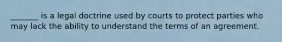 _______ is a legal doctrine used by courts to protect parties who may lack the ability to understand the terms of an agreement.