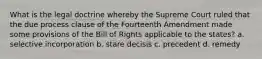 What is the legal doctrine whereby the Supreme Court ruled that the due process clause of the Fourteenth Amendment made some provisions of the Bill of Rights applicable to the states? a. selective incorporation b. stare decisis c. precedent d. remedy