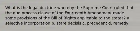 What is the legal doctrine whereby the Supreme Court ruled that the due process clause of the Fourteenth Amendment made some provisions of the Bill of Rights applicable to the states? a. selective incorporation b. stare decisis c. precedent d. remedy