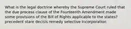 What is the legal doctrine whereby the Supreme Court ruled that the due process clause of the Fourteenth Amendment made some provisions of the Bill of Rights applicable to the states?​ ​precedent ​stare decisis remedy ​selective incorporation