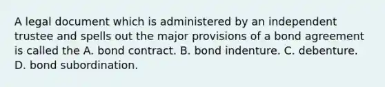 A legal document which is administered by an independent trustee and spells out the major provisions of a bond agreement is called the A. bond contract. B. bond indenture. C. debenture. D. bond subordination.