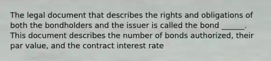 The legal document that describes the rights and obligations of both the bondholders and the issuer is called the bond ______. This document describes the number of bonds authorized, their par value, and the contract interest rate