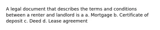 A legal document that describes the terms and conditions between a renter and landlord is a a. Mortgage b. Certificate of deposit c. Deed d. Lease agreement