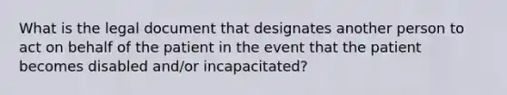 What is the legal document that designates another person to act on behalf of the patient in the event that the patient becomes disabled and/or incapacitated?