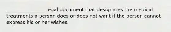 ________________ legal document that designates the medical treatments a person does or does not want if the person cannot express his or her wishes.