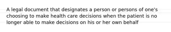 A legal document that designates a person or persons of one's choosing to make health care decisions when the patient is no longer able to make decisions on his or her own behalf