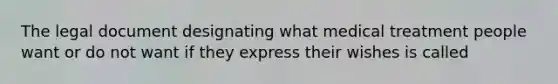 The legal document designating what medical treatment people want or do not want if they express their wishes is called