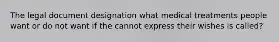 The legal document designation what medical treatments people want or do not want if the cannot express their wishes is called?