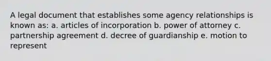 A legal document that establishes some agency relationships is known as: a. articles of incorporation b. power of attorney c. partnership agreement d. decree of guardianship e. motion to represent