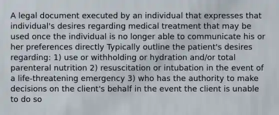 A legal document executed by an individual that expresses that individual's desires regarding medical treatment that may be used once the individual is no longer able to communicate his or her preferences directly Typically outline the patient's desires regarding: 1) use or withholding or hydration and/or total parenteral nutrition 2) resuscitation or intubation in the event of a life-threatening emergency 3) who has the authority to make decisions on the client's behalf in the event the client is unable to do so