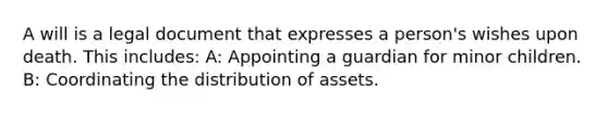 A will is a legal document that expresses a person's wishes upon death. This includes: A: Appointing a guardian for minor children. B: Coordinating the distribution of assets.