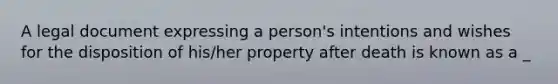 A legal document expressing a person's intentions and wishes for the disposition of his/her property after death is known as a _