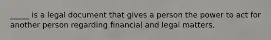 _____ is a legal document that gives a person the power to act for another person regarding financial and legal matters.