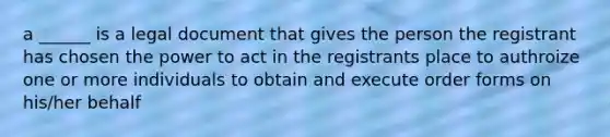 a ______ is a legal document that gives the person the registrant has chosen the power to act in the registrants place to authroize one or more individuals to obtain and execute order forms on his/her behalf