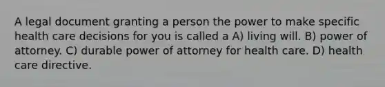 A legal document granting a person the power to make specific health care decisions for you is called a A) living will. B) power of attorney. C) durable power of attorney for health care. D) health care directive.