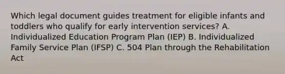 Which legal document guides treatment for eligible infants and toddlers who qualify for early intervention services? A. Individualized Education Program Plan (IEP) B. Individualized Family Service Plan (IFSP) C. 504 Plan through the Rehabilitation Act