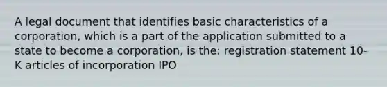 ​A legal document that identifies basic characteristics of a corporation, which is a part of the application submitted to a state to become a corporation, is the: ​registration statement ​10-K ​articles of incorporation ​IPO