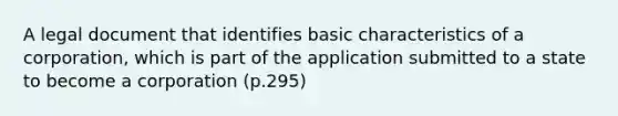 A legal document that identifies basic characteristics of a corporation, which is part of the application submitted to a state to become a corporation (p.295)