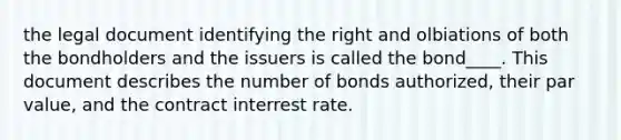 the legal document identifying the right and olbiations of both the bondholders and the issuers is called the bond____. This document describes the number of bonds authorized, their par value, and the contract interrest rate.