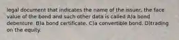 legal document that indicates the name of the issuer, the face value of the bond and such other data is called A)a bond debenture. B)a bond certificate. C)a convertible bond. D)trading on the equity.