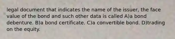 legal document that indicates the name of the issuer, the face value of the bond and such other data is called A)a bond debenture. B)a bond certificate. C)a convertible bond. D)trading on the equity.