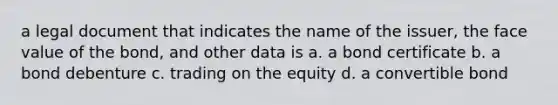 a legal document that indicates the name of the issuer, the face value of the bond, and other data is a. a bond certificate b. a bond debenture c. trading on the equity d. a convertible bond