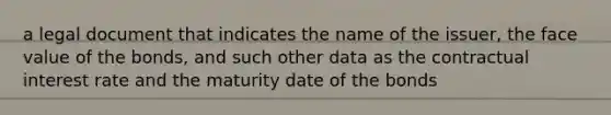 a legal document that indicates the name of the issuer, the face value of the bonds, and such other data as the contractual interest rate and the maturity date of the bonds