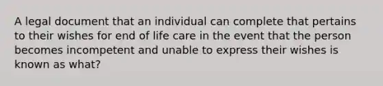 A legal document that an individual can complete that pertains to their wishes for end of life care in the event that the person becomes incompetent and unable to express their wishes is known as what?