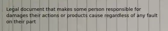 Legal document that makes some person responsible for damages their actions or products cause regardless of any fault on their part